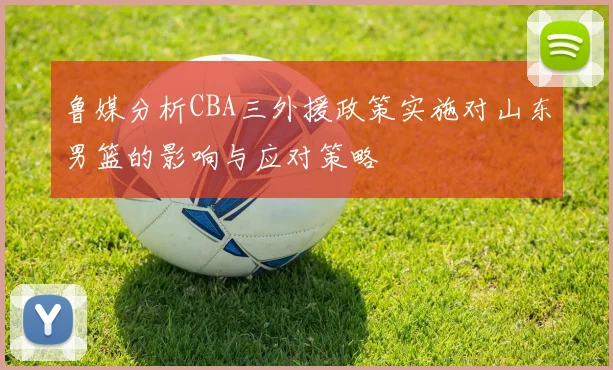 鲁媒分析CBA三外援政策实施对山东男篮的影响与应对策略