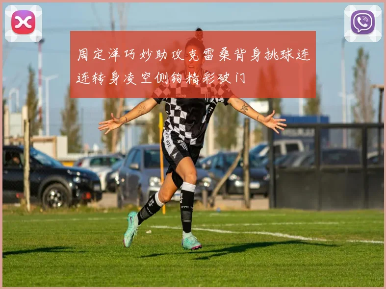 周定洋巧妙助攻克雷桑背身挑球连连转身凌空侧钩精彩破门