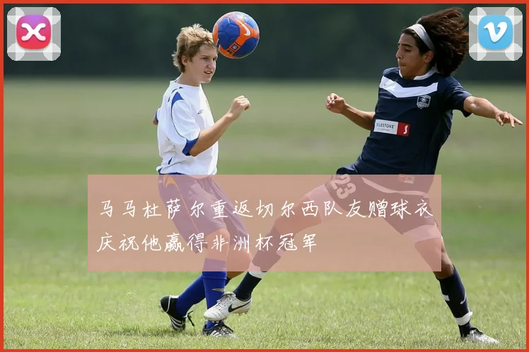 马马杜萨尔重返切尔西队友赠球衣庆祝他赢得非洲杯冠军