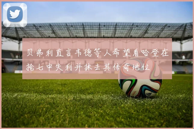 贝弗利直言韦德等人希望看哈登在抢七中失利并抹去其传奇地位
