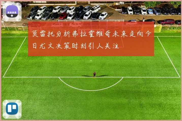 莫雷托分析弗拉霍维奇未来走向今日尤文决策时刻引人关注