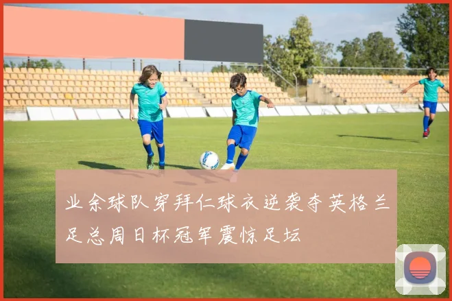 业余球队穿拜仁球衣逆袭夺英格兰足总周日杯冠军震惊足坛