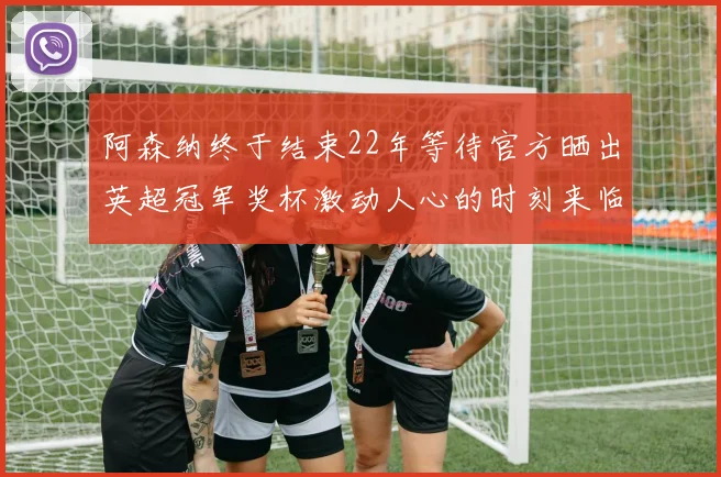 阿森纳终于结束22年等待官方晒出英超冠军奖杯激动人心的时刻来临