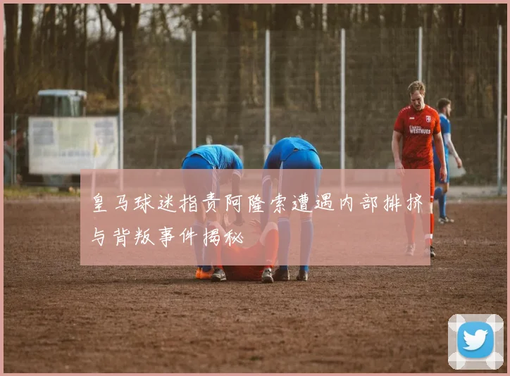 皇马球迷指责阿隆索遭遇内部排挤与背叛事件揭秘