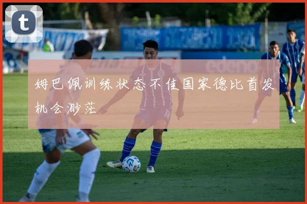 姆巴佩训练状态不佳国家德比首发机会渺茫