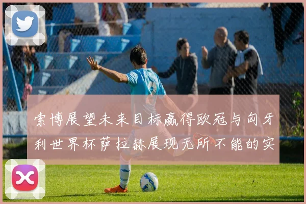 索博展望未来目标赢得欧冠与匈牙利世界杯萨拉赫展现无所不能的实力